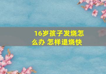 16岁孩子发烧怎么办 怎样退烧快